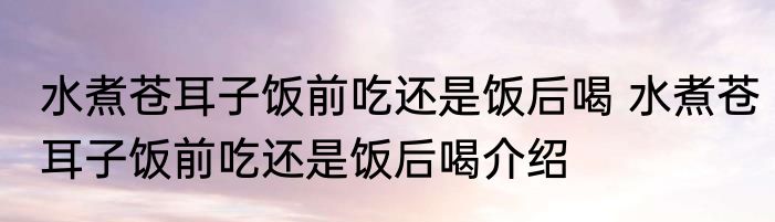 水煮苍耳子饭前吃还是饭后喝 水煮苍耳子饭前吃还是饭后喝介绍
