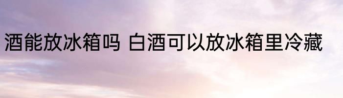 酒能放冰箱吗 白酒可以放冰箱里冷藏
