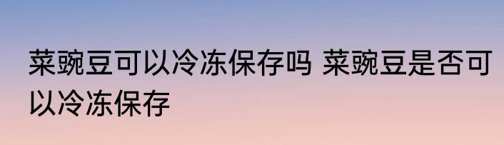 菜豌豆可以冷冻保存吗 菜豌豆是否可以冷冻保存