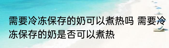需要冷冻保存的奶可以煮热吗 需要冷冻保存的奶是否可以煮热