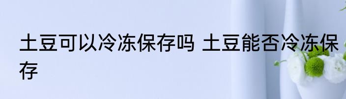 土豆可以冷冻保存吗 土豆能否冷冻保存