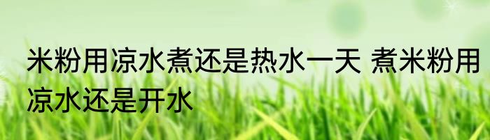 米粉用凉水煮还是热水一天 煮米粉用凉水还是开水