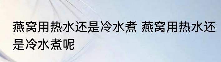 燕窝用热水还是冷水煮 燕窝用热水还是冷水煮呢