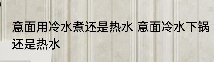 意面用冷水煮还是热水 意面冷水下锅还是热水