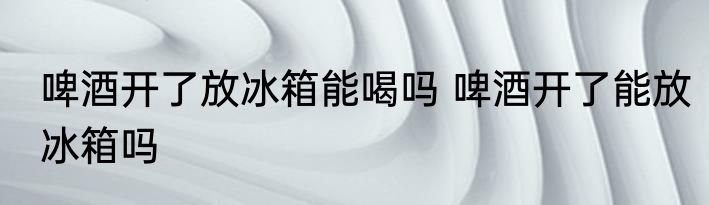 啤酒开了放冰箱能喝吗 啤酒开了能放冰箱吗