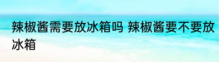 辣椒酱需要放冰箱吗 辣椒酱要不要放冰箱