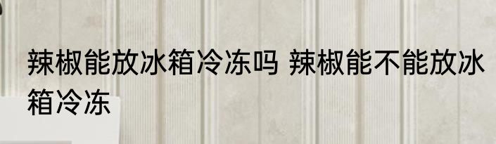辣椒能放冰箱冷冻吗 辣椒能不能放冰箱冷冻