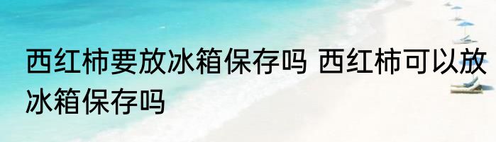 西红柿要放冰箱保存吗 西红柿可以放冰箱保存吗