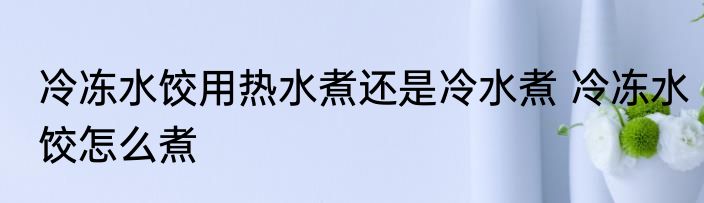 冷冻水饺用热水煮还是冷水煮 冷冻水饺怎么煮