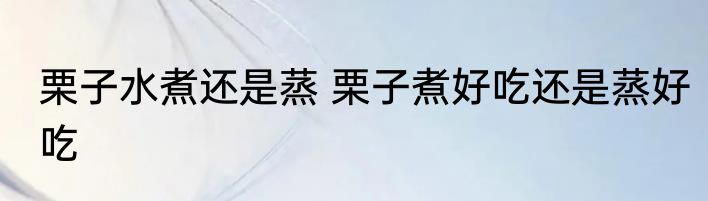 栗子水煮还是蒸 栗子煮好吃还是蒸好吃