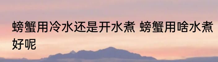 螃蟹用冷水还是开水煮 螃蟹用啥水煮好呢