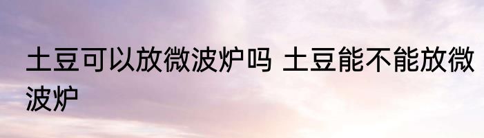 土豆可以放微波炉吗 土豆能不能放微波炉