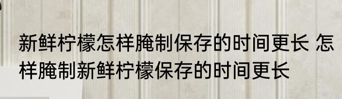 新鲜柠檬怎样腌制保存的时间更长 怎样腌制新鲜柠檬保存的时间更长