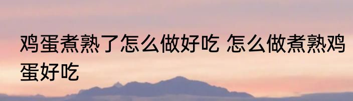 鸡蛋煮熟了怎么做好吃 怎么做煮熟鸡蛋好吃