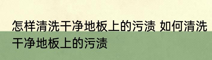 怎样清洗干净地板上的污渍 如何清洗干净地板上的污渍