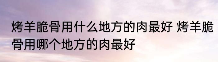 烤羊脆骨用什么地方的肉最好 烤羊脆骨用哪个地方的肉最好
