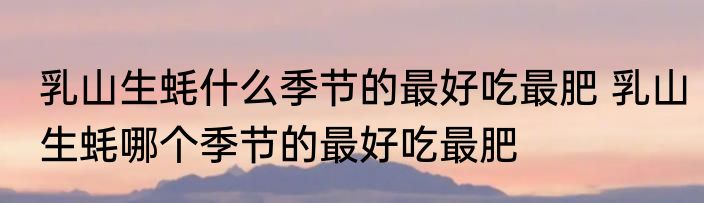 乳山生蚝什么季节的最好吃最肥 乳山生蚝哪个季节的最好吃最肥