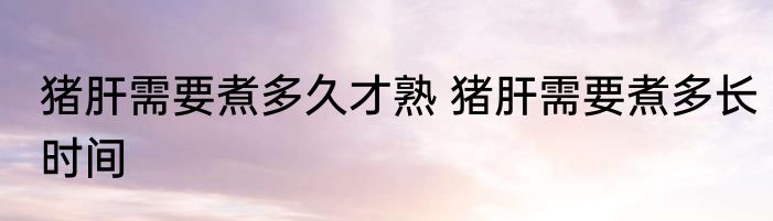 猪肝需要煮多久才熟 猪肝需要煮多长时间