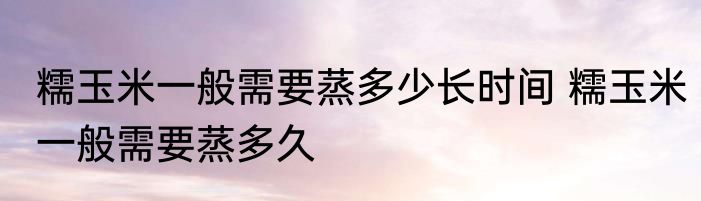 糯玉米一般需要蒸多少长时间 糯玉米一般需要蒸多久