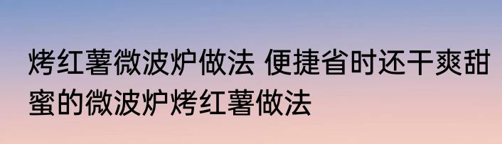 烤红薯微波炉做法 便捷省时还干爽甜蜜的微波炉烤红薯做法