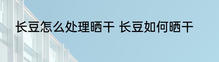 长豆怎么处理晒干 长豆如何晒干