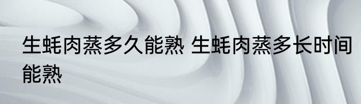 生蚝肉蒸多久能熟 生蚝肉蒸多长时间能熟