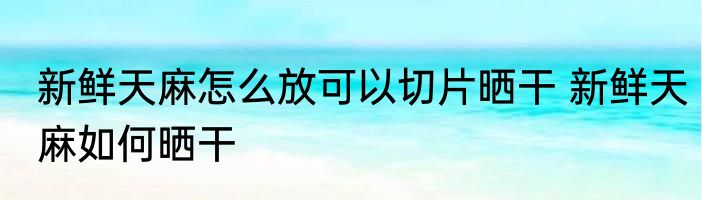 新鲜天麻怎么放可以切片晒干 新鲜天麻如何晒干