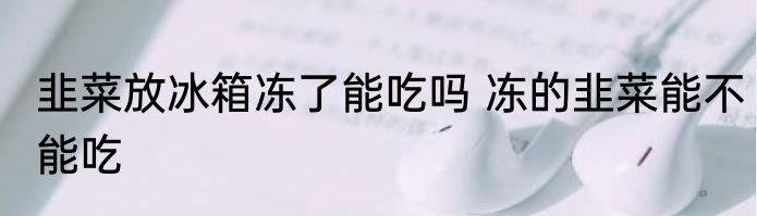 韭菜放冰箱冻了能吃吗 冻的韭菜能不能吃