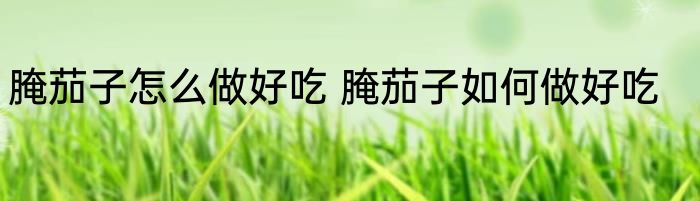 腌茄子怎么做好吃 腌茄子如何做好吃