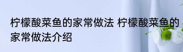 柠檬酸菜鱼的家常做法 柠檬酸菜鱼的家常做法介绍