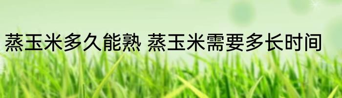 蒸玉米多久能熟 蒸玉米需要多长时间