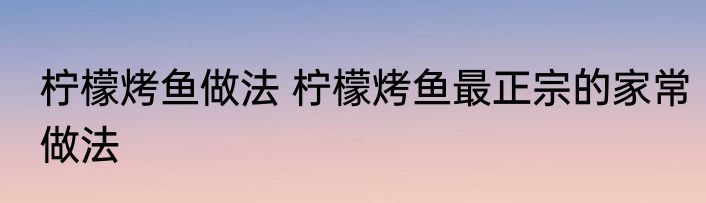 柠檬烤鱼做法 柠檬烤鱼最正宗的家常做法