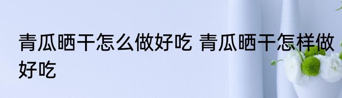 青瓜晒干怎么做好吃 青瓜晒干怎样做好吃