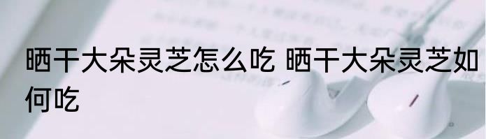 晒干大朵灵芝怎么吃 晒干大朵灵芝如何吃