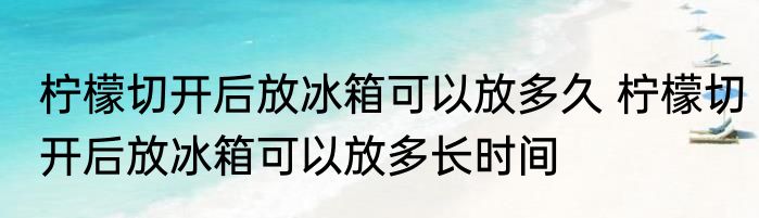 柠檬切开后放冰箱可以放多久 柠檬切开后放冰箱可以放多长时间