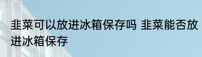 韭菜可以放进冰箱保存吗 韭菜能否放进冰箱保存