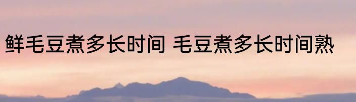 鲜毛豆煮多长时间 毛豆煮多长时间熟