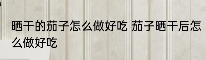 晒干的茄子怎么做好吃 茄子晒干后怎么做好吃