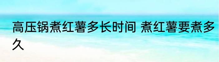 高压锅煮红薯多长时间 煮红薯要煮多久