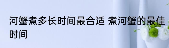 河蟹煮多长时间最合适 煮河蟹的最佳时间