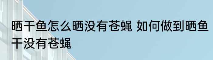 晒干鱼怎么晒没有苍蝇 如何做到晒鱼干没有苍蝇