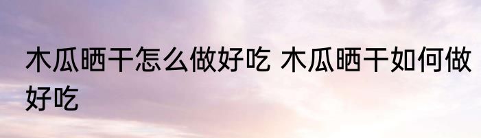 木瓜晒干怎么做好吃 木瓜晒干如何做好吃