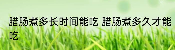 腊肠煮多长时间能吃 腊肠煮多久才能吃