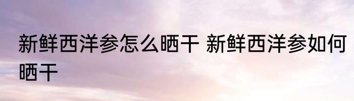 新鲜西洋参怎么晒干 新鲜西洋参如何晒干