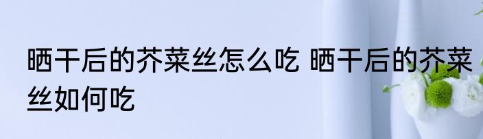 晒干后的芥菜丝怎么吃 晒干后的芥菜丝如何吃