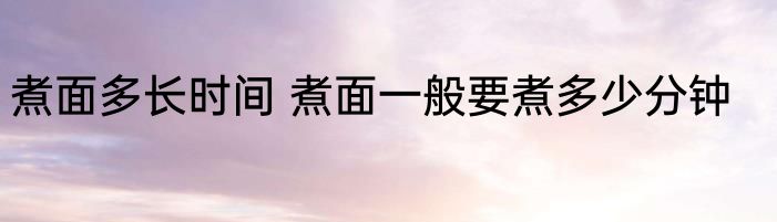 煮面多长时间 煮面一般要煮多少分钟