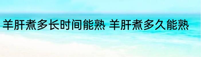 羊肝煮多长时间能熟 羊肝煮多久能熟