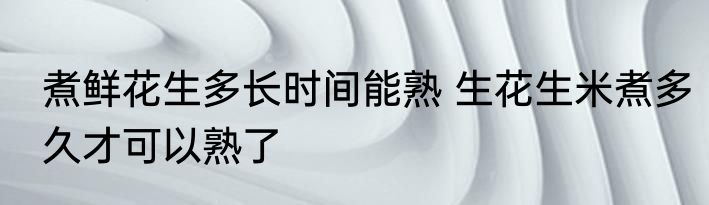 煮鲜花生多长时间能熟 生花生米煮多久才可以熟了
