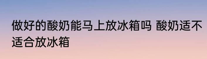 做好的酸奶能马上放冰箱吗 酸奶适不适合放冰箱