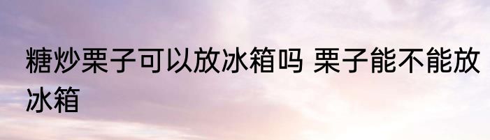 糖炒栗子可以放冰箱吗 栗子能不能放冰箱